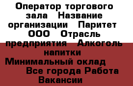 Оператор торгового зала › Название организации ­ Паритет, ООО › Отрасль предприятия ­ Алкоголь, напитки › Минимальный оклад ­ 20 000 - Все города Работа » Вакансии   